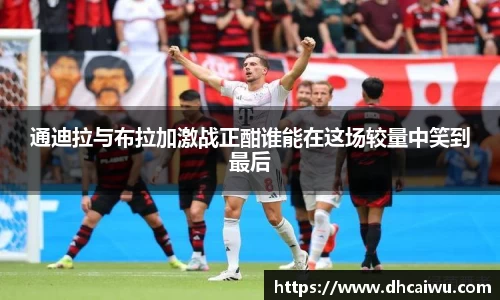 通迪拉与布拉加激战正酣谁能在这场较量中笑到最后